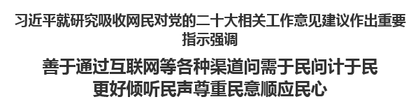 【人民日報】習(xí)近平就研究吸收網(wǎng)民對黨的二十大相關(guān)工作意見建議作出重要指示強調(diào)善于通過互聯(lián)網(wǎng)等各種渠道問需于民問計于民 更好傾聽民聲尊重民意順應(yīng)民心