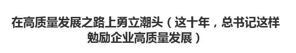 【人民日?qǐng)?bào)】在高質(zhì)量發(fā)展之路上勇立潮頭（這十年，總書記這樣勉勵(lì)企業(yè)高質(zhì)量發(fā)展）